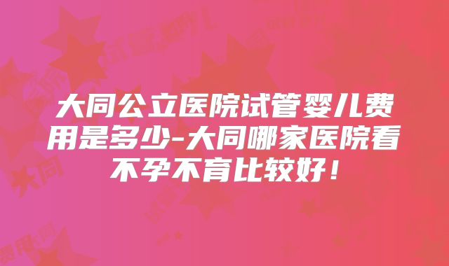 大同公立医院试管婴儿费用是多少-大同哪家医院看不孕不育比较好!
