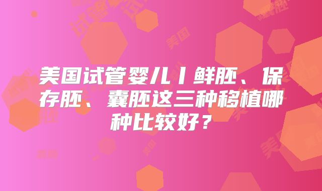 美国试管婴儿丨鲜胚、保存胚、囊胚这三种移植哪种比较好？