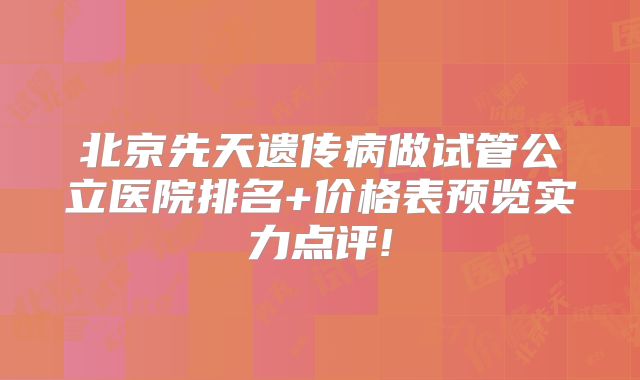 北京先天遗传病做试管公立医院排名+价格表预览实力点评!