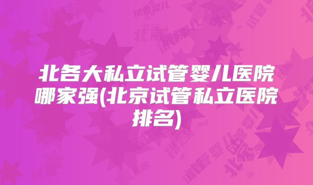 北各大私立试管婴儿医院哪家强(北京试管私立医院排名)