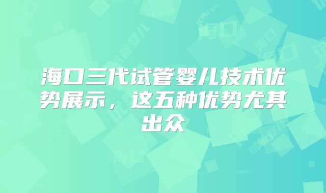 海口三代试管婴儿技术优势展示，这五种优势尤其出众