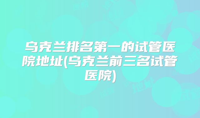 乌克兰排名第一的试管医院地址(乌克兰前三名试管医院)