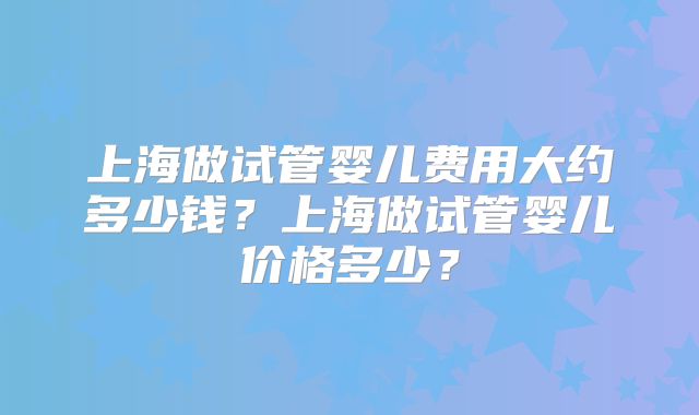 上海做试管婴儿费用大约多少钱？上海做试管婴儿价格多少？