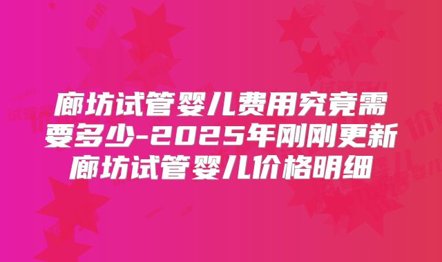 廊坊试管婴儿费用究竟需要多少-2025年刚刚更新廊坊试管婴儿价格明细