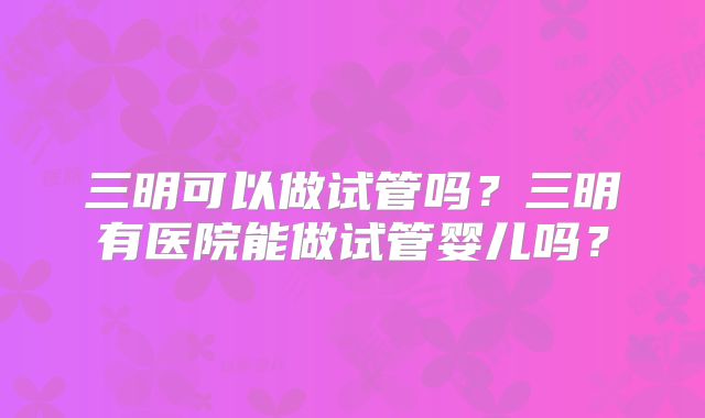 三明可以做试管吗?三明有医院能做试管婴儿吗?