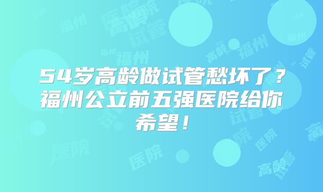 54岁高龄做试管愁坏了？福州公立前五强医院给你希望！