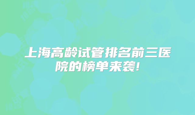 上海高龄试管排名前三医院的榜单来袭!