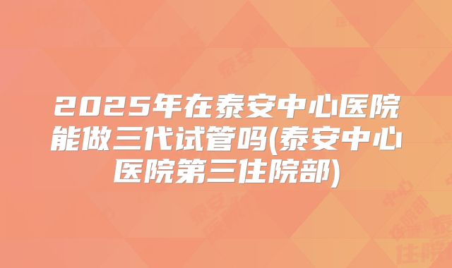 2025年在泰安中心医院能做三代试管吗(泰安中心医院第三住院部)