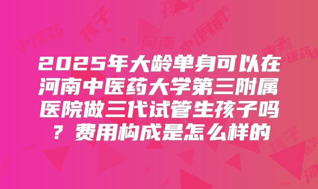 2025年大龄单身可以在河南中医药大学第三附属医院做三代试管生孩子吗？费用构成是怎么样的