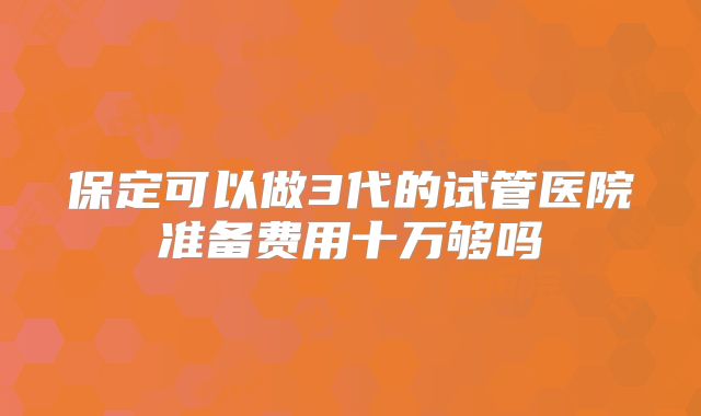 保定可以做3代的试管医院准备费用十万够吗