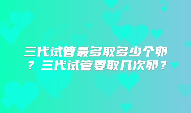 三代试管最多取多少个卵？三代试管要取几次卵？