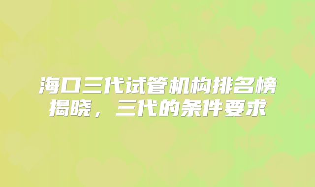 海口三代试管机构排名榜揭晓，三代的条件要求