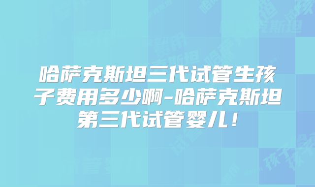 哈萨克斯坦三代试管生孩子费用多少啊-哈萨克斯坦第三代试管婴儿！