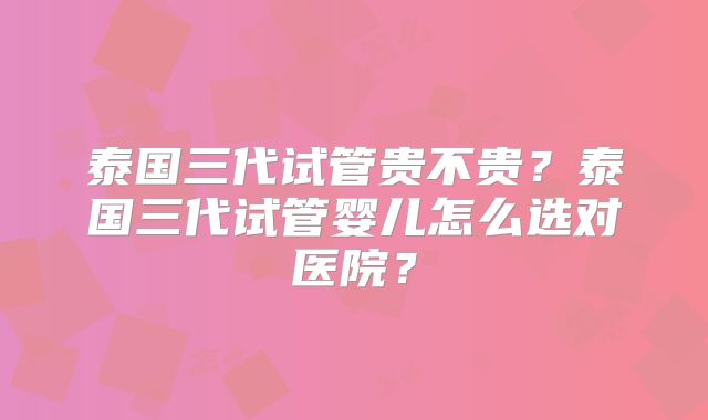 泰国三代试管贵不贵？泰国三代试管婴儿怎么选对医院？