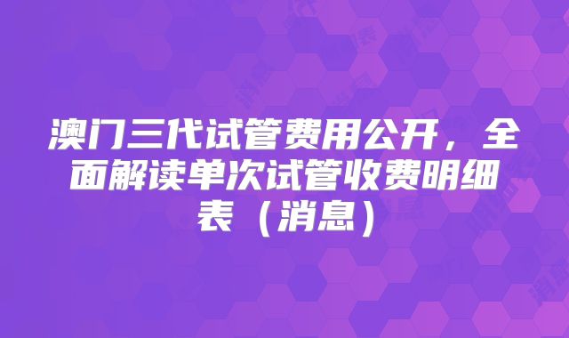 澳门三代试管费用公开，全面解读单次试管收费明细表（消息）