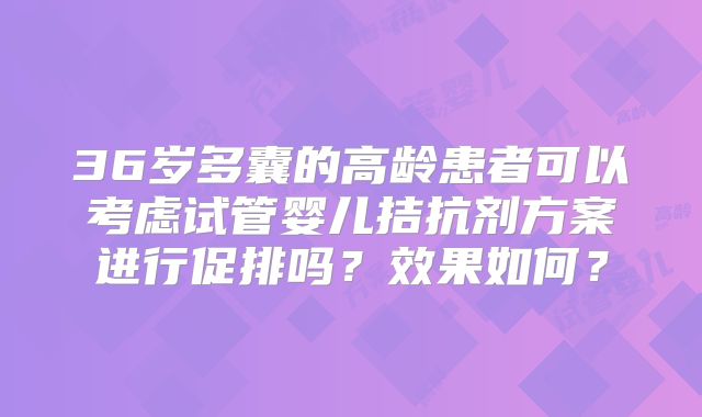 36岁多囊的高龄患者可以考虑试管婴儿拮抗剂方案进行促排吗？效果如何？