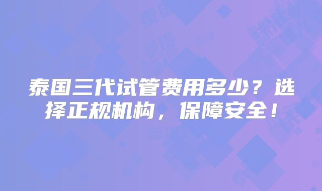 泰国三代试管费用多少？选择正规机构，保障安全！