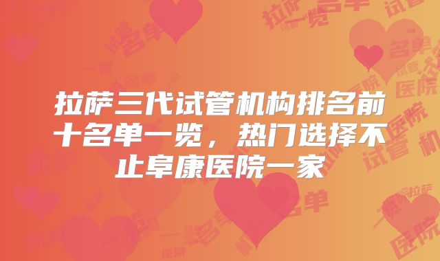 拉萨三代试管机构排名前十名单一览，热门选择不止阜康医院一家