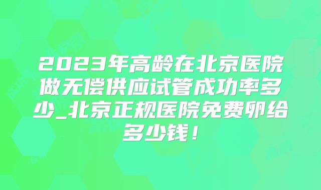 2023年高龄在北京医院做无偿供应试管成功率多少_北京正规医院免费卵给多少钱！