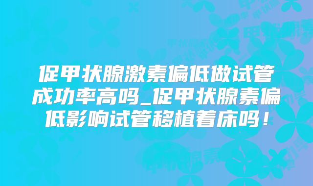 促甲状腺激素偏低做试管成功率高吗_促甲状腺素偏低影响试管移植着床吗！