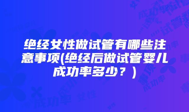 绝经女性做试管有哪些注意事项(绝经后做试管婴儿成功率多少？)