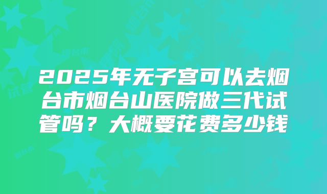 2025年无子宫可以去烟台市烟台山医院做三代试管吗？大概要花费多少钱