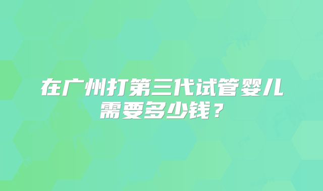 在广州打第三代试管婴儿需要多少钱？
