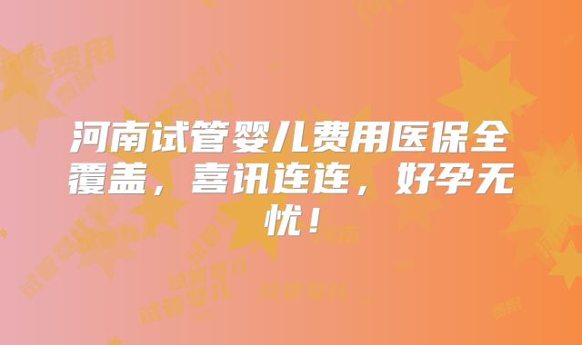 河南试管婴儿费用医保全覆盖，喜讯连连，好孕无忧！