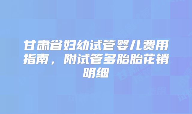 甘肃省妇幼试管婴儿费用指南，附试管多胎胎花销明细