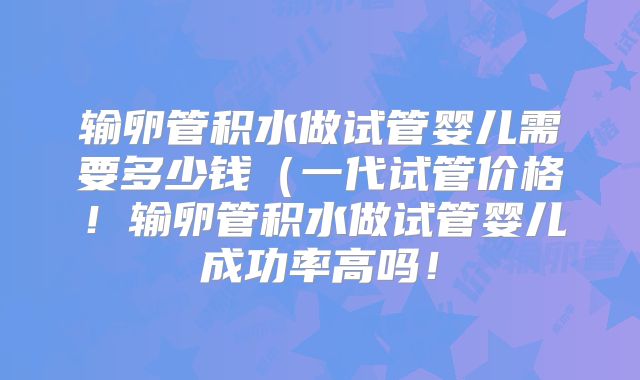输卵管积水做试管婴儿需要多少钱（一代试管价格！输卵管积水做试管婴儿成功率高吗！