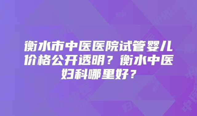 衡水市中医医院试管婴儿价格公开透明？衡水中医妇科哪里好？