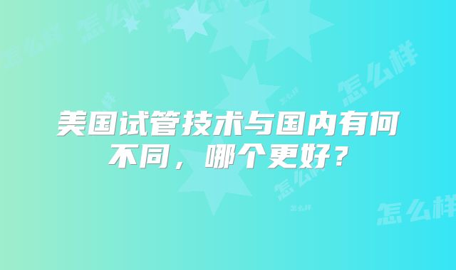 美国试管技术与国内有何不同，哪个更好？