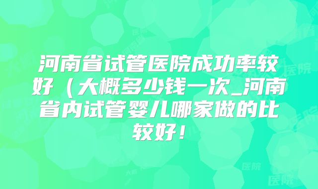 河南省试管医院成功率较好(大概多少钱一次_河南省内试管婴儿哪家做的比较好!