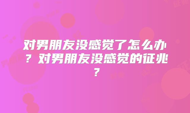 对男朋友没感觉了怎么办？对男朋友没感觉的征兆？