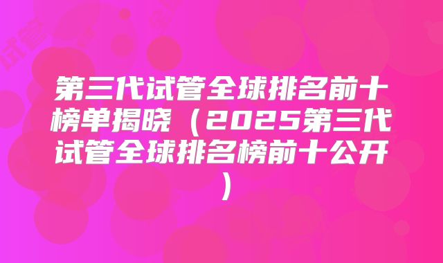 第三代试管全球排名前十榜单揭晓（2025第三代试管全球排名榜前十公开）