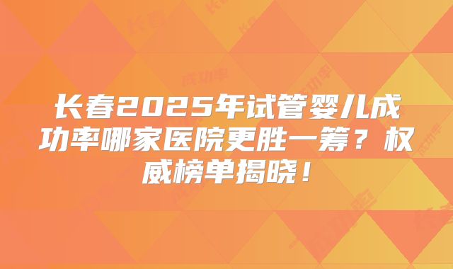长春2025年试管婴儿成功率哪家医院更胜一筹?权威榜单揭晓!