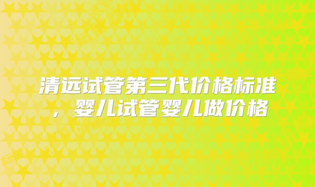清远试管第三代价格标准,婴儿试管婴儿做价格