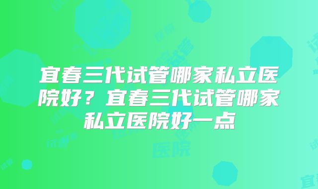 宜春三代试管哪家私立医院好?宜春三代试管哪家私立医院好一点
