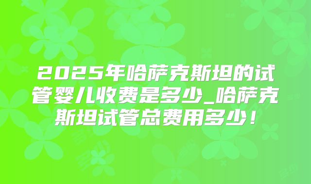 2025年哈萨克斯坦的试管婴儿收费是多少_哈萨克斯坦试管总费用多少！