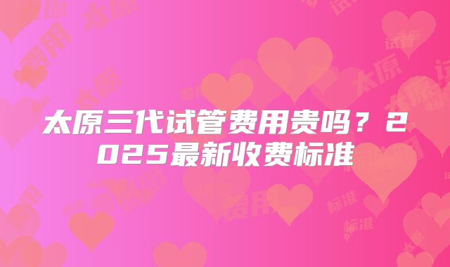 太原三代试管费用贵吗？2025最新收费标准