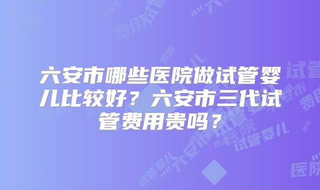 六安市哪些医院做试管婴儿比较好？六安市三代试管费用贵吗？
