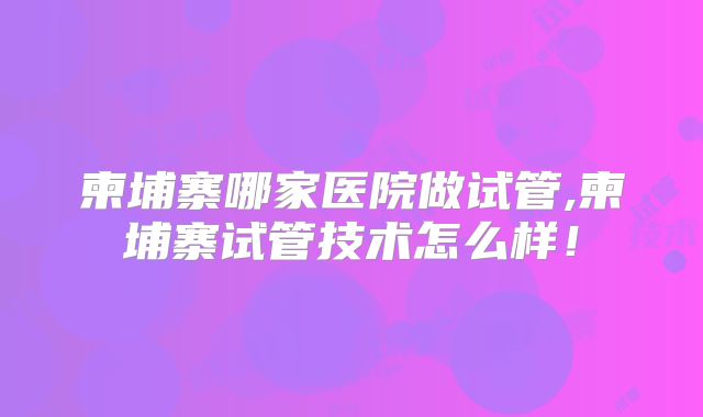 柬埔寨哪家医院做试管,柬埔寨试管技术怎么样！