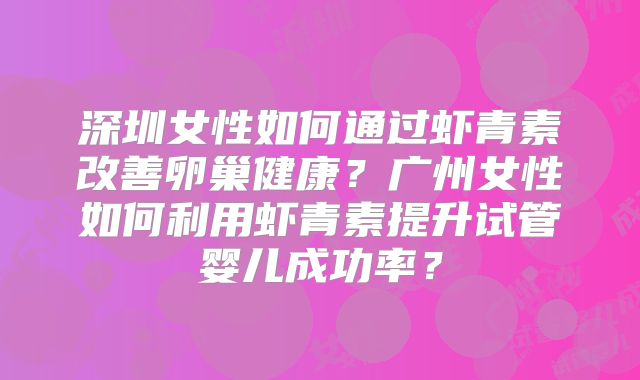 深圳女性如何通过虾青素改善卵巢健康？广州女性如何利用虾青素提升试管婴儿成功率？