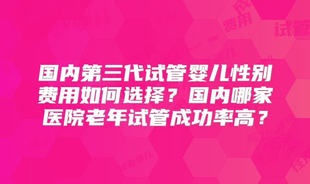 国内第三代试管婴儿性别费用如何选择?国内哪家医院老年试管成功率高?