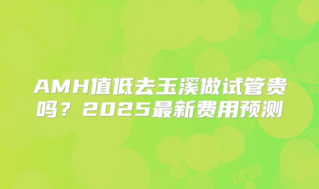 AMH值低去玉溪做试管贵吗?2025最新费用预测