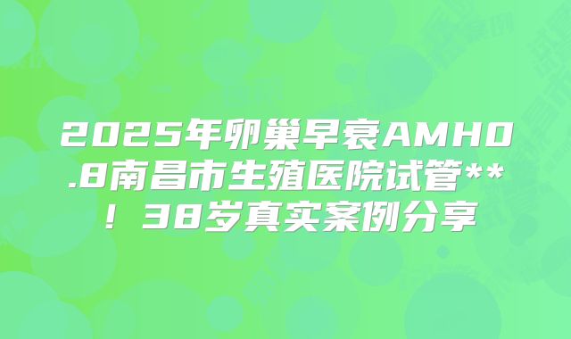 2025年卵巢早衰AMH0.8南昌市生殖医院试管**！38岁真实案例分享
