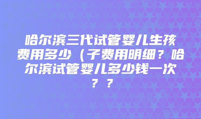 哈尔滨三代试管婴儿生孩费用多少(子费用明细?哈尔滨试管婴儿多少钱一次??