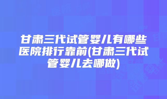 甘肃三代试管婴儿有哪些医院排行靠前(甘肃三代试管婴儿去哪做)