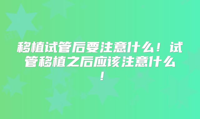 移植试管后要注意什么！试管移植之后应该注意什么！