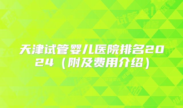 天津试管婴儿医院排名2024（附及费用介绍）